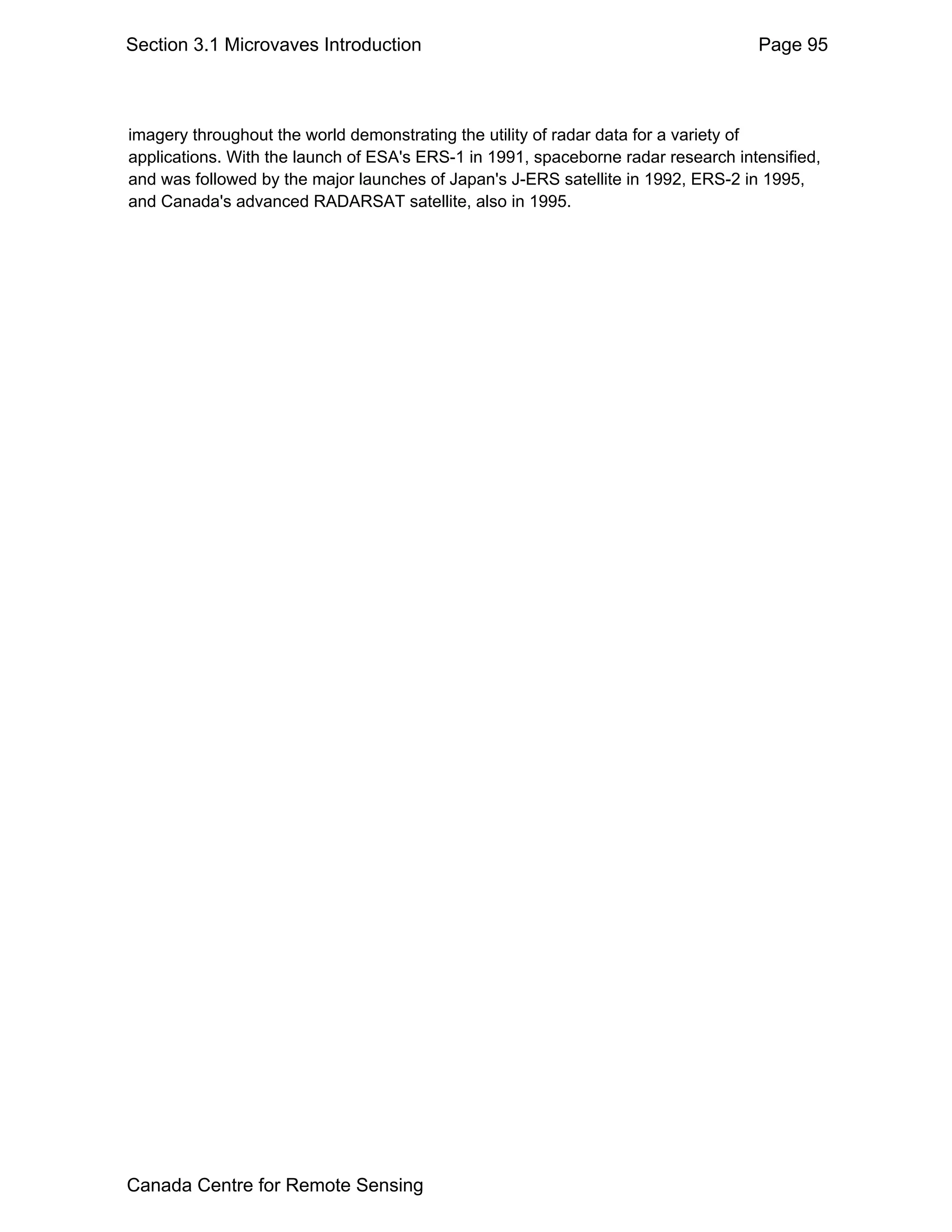 Section 3.1 Microvaves Introduction                                                Page 95



imagery throughout the world demonstrating the utility of radar data for a variety of
applications. With the launch of ESA's ERS-1 in 1991, spaceborne radar research intensified,
and was followed by the major launches of Japan's J-ERS satellite in 1992, ERS-2 in 1995,
and Canada's advanced RADARSAT satellite, also in 1995.




Canada Centre for Remote Sensing
 