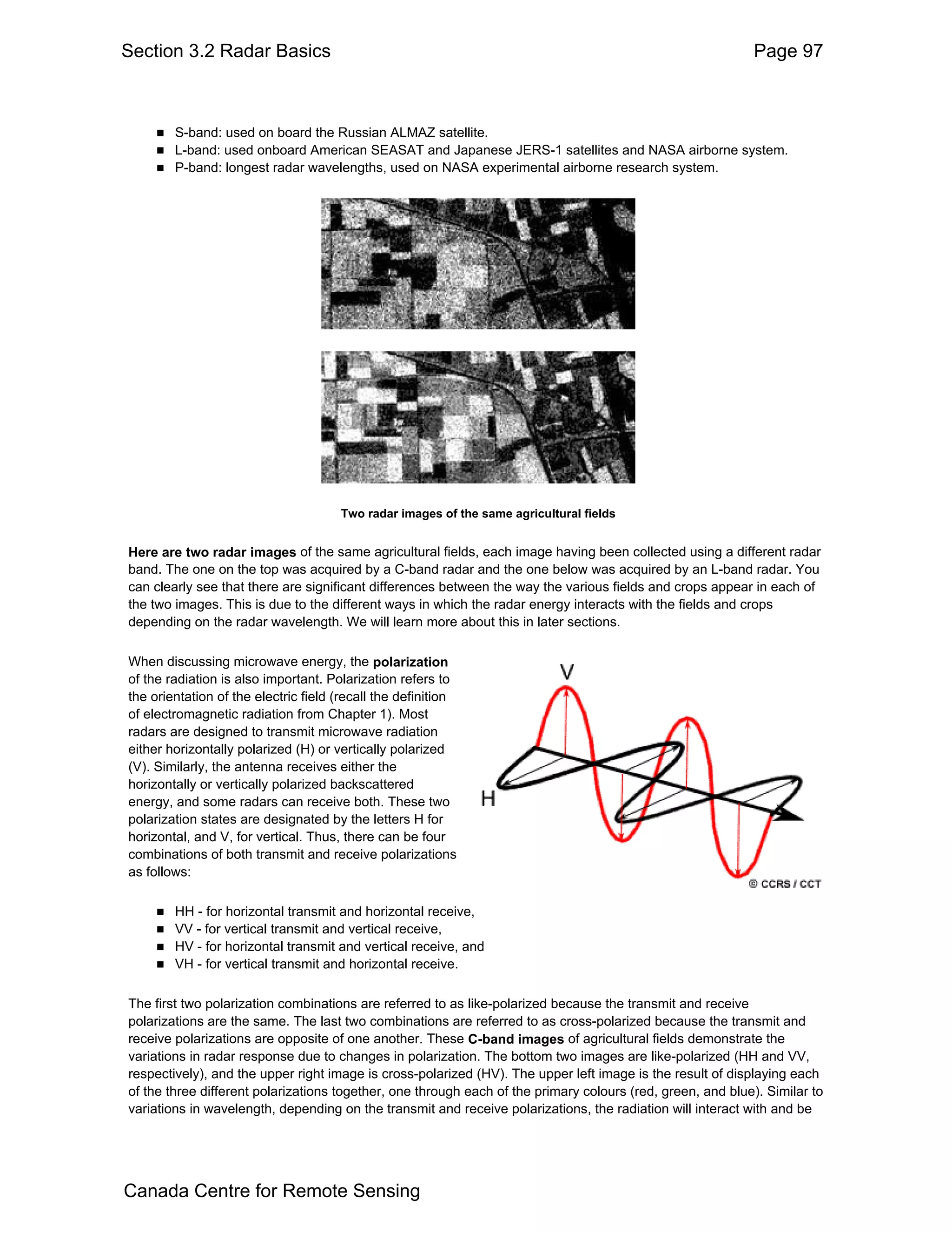 Section 3.2 Radar Basics                                                                                    Page 97



        S-band: used on board the Russian ALMAZ satellite.
        L-band: used onboard American SEASAT and Japanese JERS-1 satellites and NASA airborne system.
        P-band: longest radar wavelengths, used on NASA experimental airborne research system.




                                      Two radar images of the same agricultural fields


Here are two radar images of the same agricultural fields, each image having been collected using a different radar
band. The one on the top was acquired by a C-band radar and the one below was acquired by an L-band radar. You
can clearly see that there are significant differences between the way the various fields and crops appear in each of
the two images. This is due to the different ways in which the radar energy interacts with the fields and crops
depending on the radar wavelength. We will learn more about this in later sections.

When discussing microwave energy, the polarization
of the radiation is also important. Polarization refers to
the orientation of the electric field (recall the definition
of electromagnetic radiation from Chapter 1). Most
radars are designed to transmit microwave radiation
either horizontally polarized (H) or vertically polarized
(V). Similarly, the antenna receives either the
horizontally or vertically polarized backscattered
energy, and some radars can receive both. These two
polarization states are designated by the letters H for
horizontal, and V, for vertical. Thus, there can be four
combinations of both transmit and receive polarizations
as follows:

        HH - for horizontal transmit and horizontal receive,
        VV - for vertical transmit and vertical receive,
        HV - for horizontal transmit and vertical receive, and
        VH - for vertical transmit and horizontal receive.

The first two polarization combinations are referred to as like-polarized because the transmit and receive
polarizations are the same. The last two combinations are referred to as cross-polarized because the transmit and
receive polarizations are opposite of one another. These C-band images of agricultural fields demonstrate the
variations in radar response due to changes in polarization. The bottom two images are like-polarized (HH and VV,
respectively), and the upper right image is cross-polarized (HV). The upper left image is the result of displaying each
of the three different polarizations together, one through each of the primary colours (red, green, and blue). Similar to
variations in wavelength, depending on the transmit and receive polarizations, the radiation will interact with and be




Canada Centre for Remote Sensing
 
