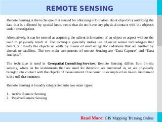 LOGO
Remote Sensing is the technique that is used for obtaining information about objects by analyzing the
data that is collected by special instruments that do not have any physical contact with the object/s
under investigation.
Alternatively, it can be termed as acquiring the salient information of an object or aspect without the
need to physically touch it. The technique generally makes use of aerial sensor technologies that
detect or classify the objects on earth by means of electromagnetic radiations that are emitted by
aircraft or satellites. The two main components of remote Sensing are “Data Capture” and “Data
Analysis”.
The technique is used in Geospatial Consulting Services. Remote Sensing differs from In-situ
sensing, where in the instruments that are used for detection are immersed in, or are physically
brought into contact with the objects of measurement. One common example of an In-situ instrument
is the soil thermometer.
Remote Sensing is broadly categorized into two main types:
1. Active Remote Sensing
2. Passive Remote Sensing
Read More: GIS Mapping Training Online
REMOTE SENSING
 