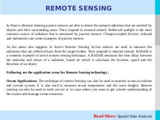 LOGORead More: Spatial Data Analysis
REMOTE SENSING
In Passive Remote Sensing passive sensors are able to detect the natural radiations that are emitted by
objects and their surrounding areas. They respond to external stimuli. Reflected sunlight is the most
common source of radiation that is measured by passive sensors. Charge-coupled devices, infrared
and radiometers are some examples of passive sensors.
As the name also suggests in Active Remote Sensing Active sensors are used to measure the
radiations that are reflected back from the target bodies. They respond to internal stimuli. RADAR is
a common example of active remote sensing technique. A RADAR measures the time delay between
the emission and return of a radiation, based on which it calculates the location, speed and the
direction of an object.
Following are the application areas for Remote Sensing technology:
Ocean Applications: The technique of remote Sensing can also be used to monitor ocean circulation
and current system. It is also used to measure ocean temperature and the wave heights. Remote
sensing can also be used to track sea ice or in cases where you want to get a better understanding of
the oceans and manage ocean resources.
 