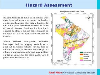 LOGO
Hazard Assessment
Hazard Assessment: It has its importance when
there is a need to track hurricanes, earthquakes,
erosion, and floods and other natural disasters. The
data that is given can be used to assess the effects
of natural disasters. Based on the data that is
obtained by Remote Sensors some strategies can
be made that can be used before and after the
disaster.
Natural Resource Management: Monitoring
landscapes, land use, mapping wetlands and to
point out the wildlife habitats. The data here can
be used in order to minimize the damage that
urban growth imposes on the environment. Based
on this we can decide the best possible ways to
protect the natural resources.
Read More: Geospatial Consulting Services
 
