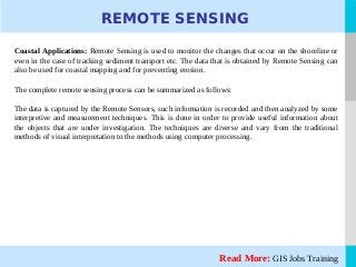 LOGORead More: GIS Jobs Training
REMOTE SENSING
Coastal Applications: Remote Sensing is used to monitor the changes that occur on the shoreline or
even in the case of tracking sediment transport etc. The data that is obtained by Remote Sensing can
also be used for coastal mapping and for preventing erosion.
The complete remote sensing process can be summarized as follows:
The data is captured by the Remote Sensors, such information is recorded and then analyzed by some
interpretive and measurement techniques. This is done in order to provide useful information about
the objects that are under investigation. The techniques are diverse and vary from the traditional
methods of visual interpretation to the methods using computer processing.
 