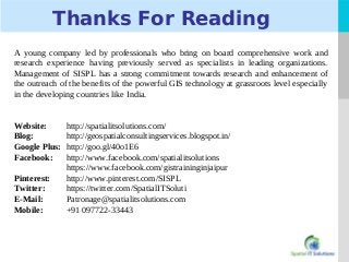 LOGO
Thanks For Reading
A young company led by professionals who bring on board comprehensive work and
research experience having previously served as specialists in leading organizations.
Management of SISPL has a strong commitment towards research and enhancement of
the outreach of the benefits of the powerful GIS technology at grassroots level especially
in the developing countries like India.
Website: http://spatialitsolutions.com/
Blog: http://geospatialconsultingservices.blogspot.in/
Google Plus: http://goo.gl/40o1E6
Facebook: http://www.facebook.com/spatialitsolutions
https://www.facebook.com/gistraininginjaipur
Pinterest: http://www.pinterest.com/SISPL
Twitter: https://twitter.com/SpatialITSoluti
E-Mail: Patronage@spatialitsolutions.com
Mobile: +91 097722-33443
 