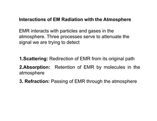 Interactions of EM Radiation with the Atmosphere
EMR interacts with particles and gases in the
atmosphere. Three processes serve to attenuate the
signal we are trying to detect
1.Scattering: Redirection of EMR from its original path
2.Absorption: Retention of EMR by molecules in the
atmosphere
3. Refraction: Passing of EMR through the atmosphere
 