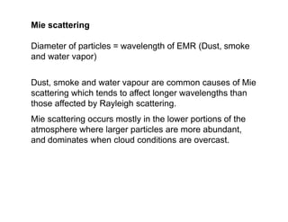 Mie scattering
Diameter of particles = wavelength of EMR (Dust, smoke
and water vapor)
Dust, smoke and water vapour are common causes of Mie
scattering which tends to affect longer wavelengths than
those affected by Rayleigh scattering.
Mie scattering occurs mostly in the lower portions of the
atmosphere where larger particles are more abundant,
and dominates when cloud conditions are overcast.
 