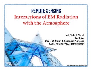 REMOTE SENSING 
Interactions of EM Radiation 
with the Atmosphere 
Md. Sabbir Sharif 
Lecturer 
Dept. of Urban & Regional Planning 
KUET, Khulna-9203, Bangladesh 
 
