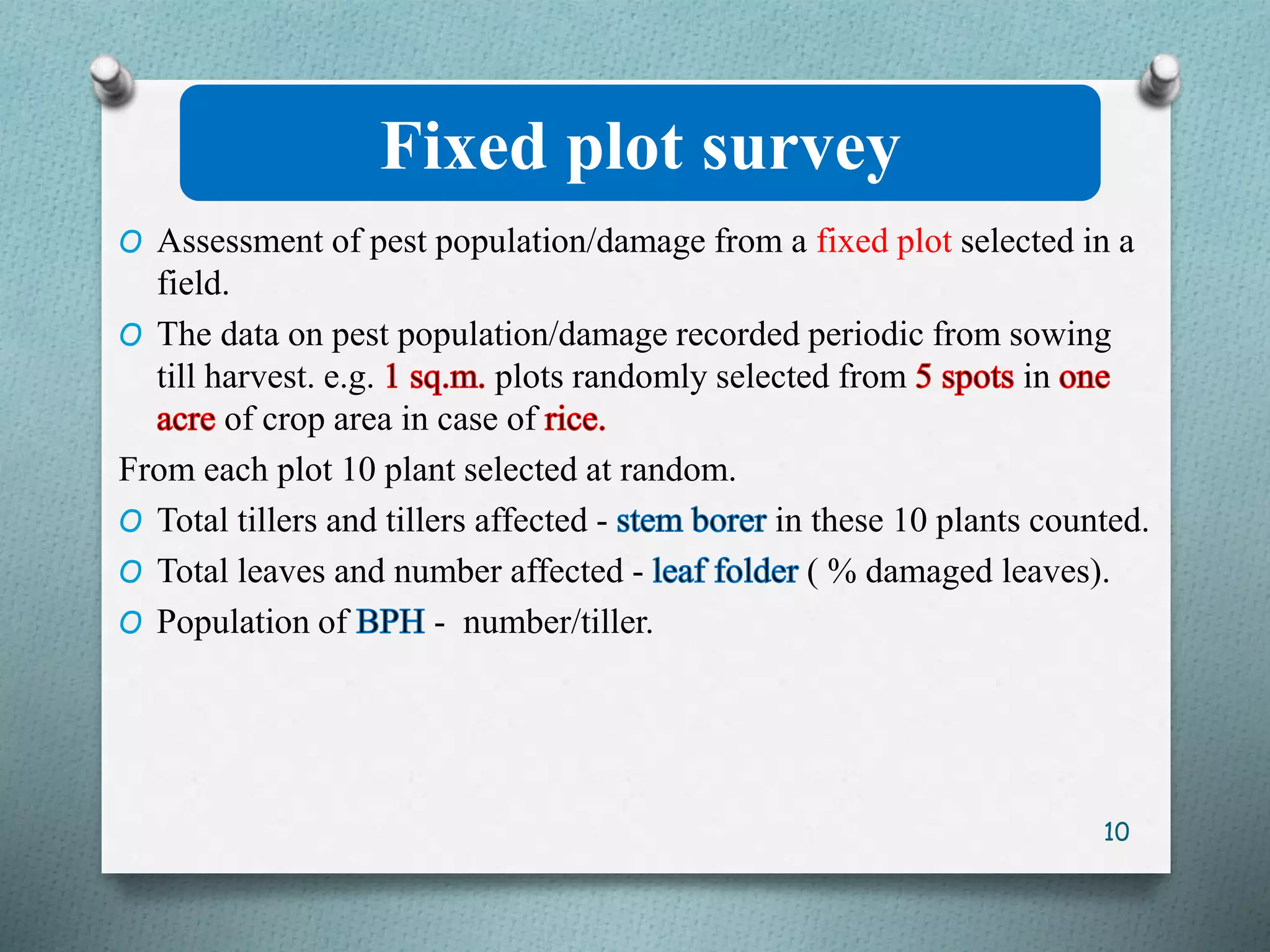 Fixed plot survey
O Assessment of pest population/damage from a fixed plot selected in a
field.
O The data on pest population/damage recorded periodic from sowing
till harvest. e.g. plots randomly selected from in
of crop area in case of
From each plot 10 plant selected at random.
O Total tillers and tillers affected - in these 10 plants counted.
O Total leaves and number affected - ( % damaged leaves).
O Population of - number/tiller.
10
 