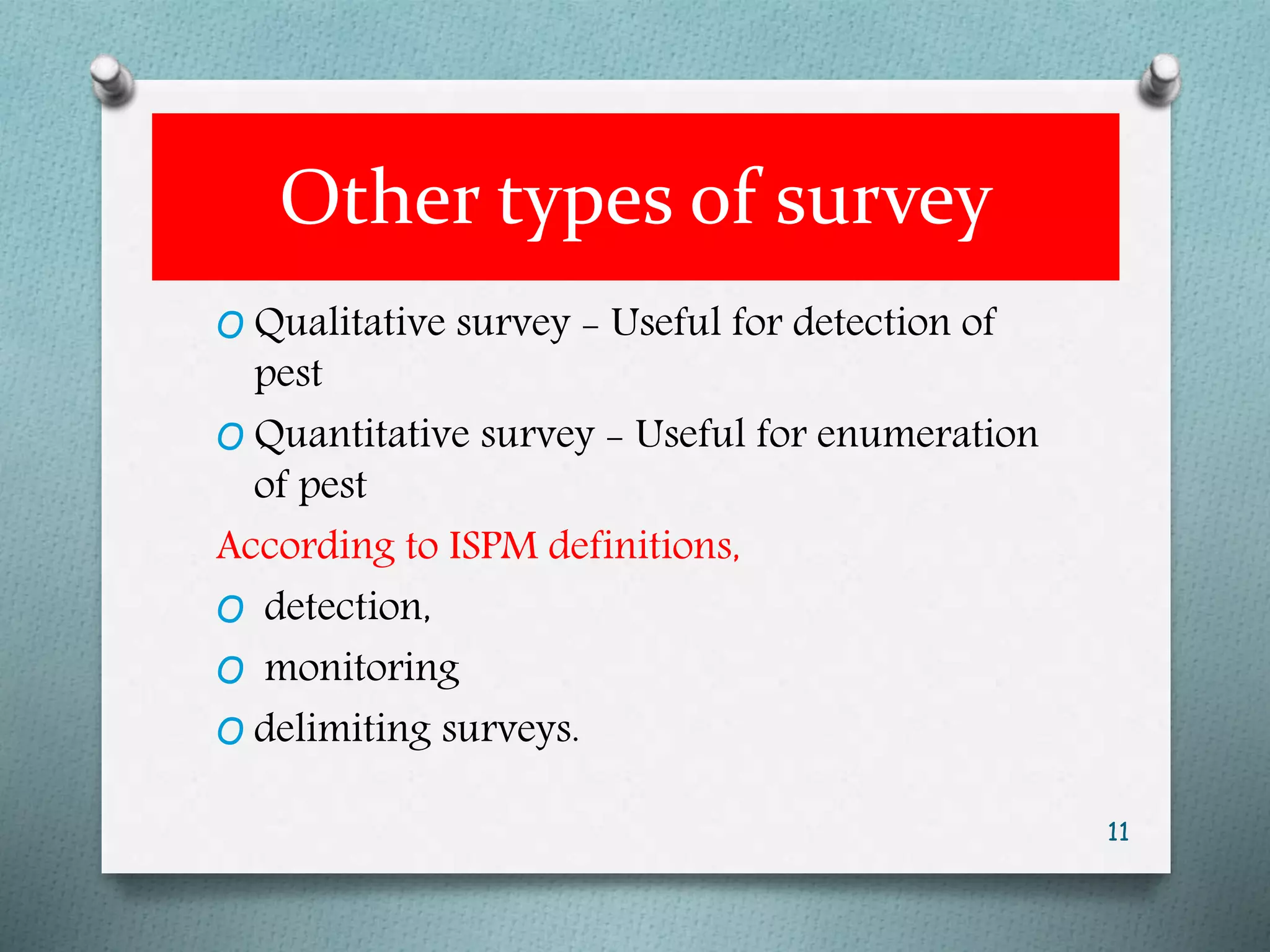 Other types of survey
O Qualitative survey - Useful for detection of
pest
O Quantitative survey - Useful for enumeration
of pest
According to ISPM definitions,
O detection,
O monitoring
O delimiting surveys.
11
 