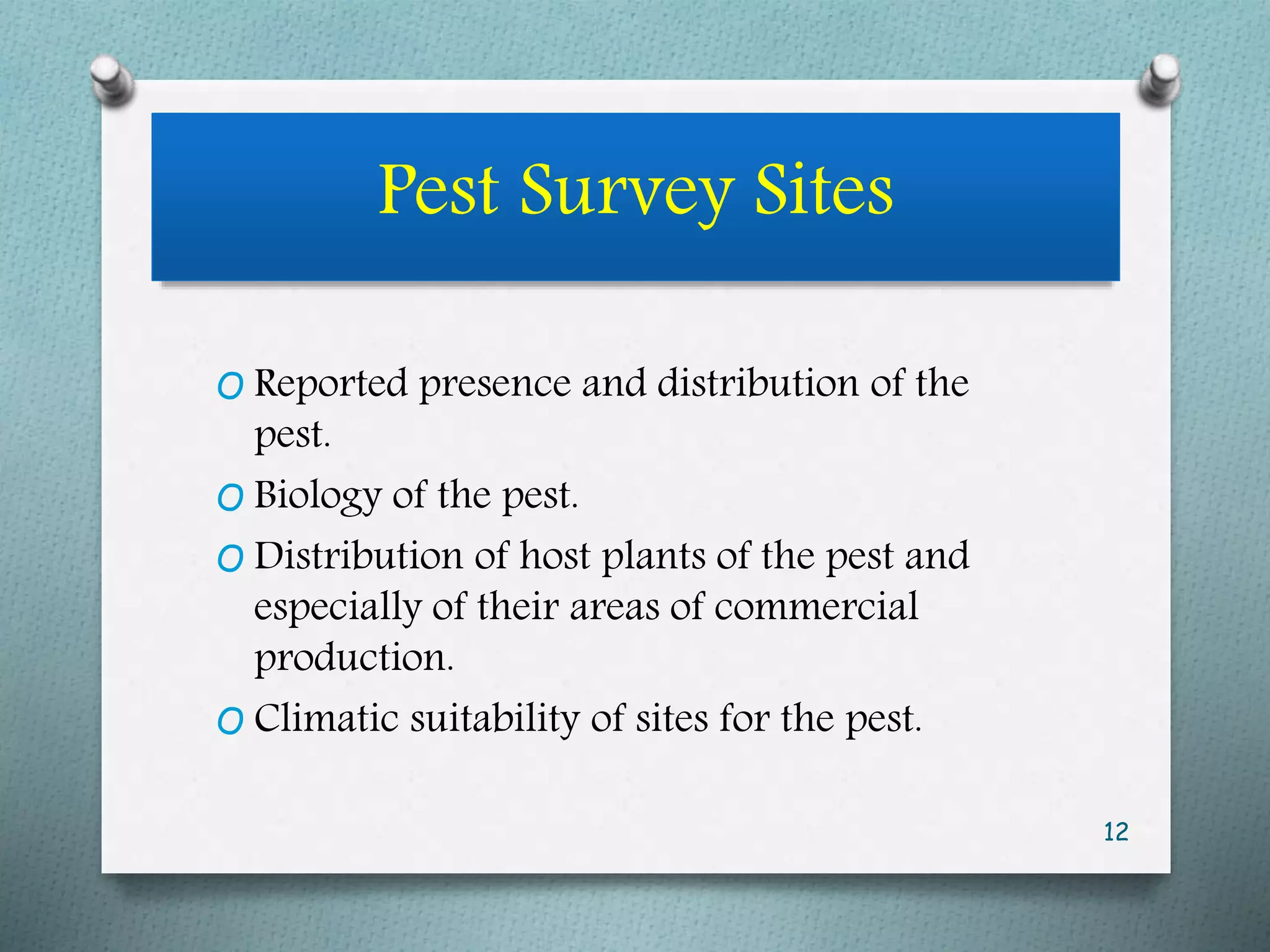 Pest Survey Sites
O Reported presence and distribution of the
pest.
O Biology of the pest.
O Distribution of host plants of the pest and
especially of their areas of commercial
production.
O Climatic suitability of sites for the pest.
12
 