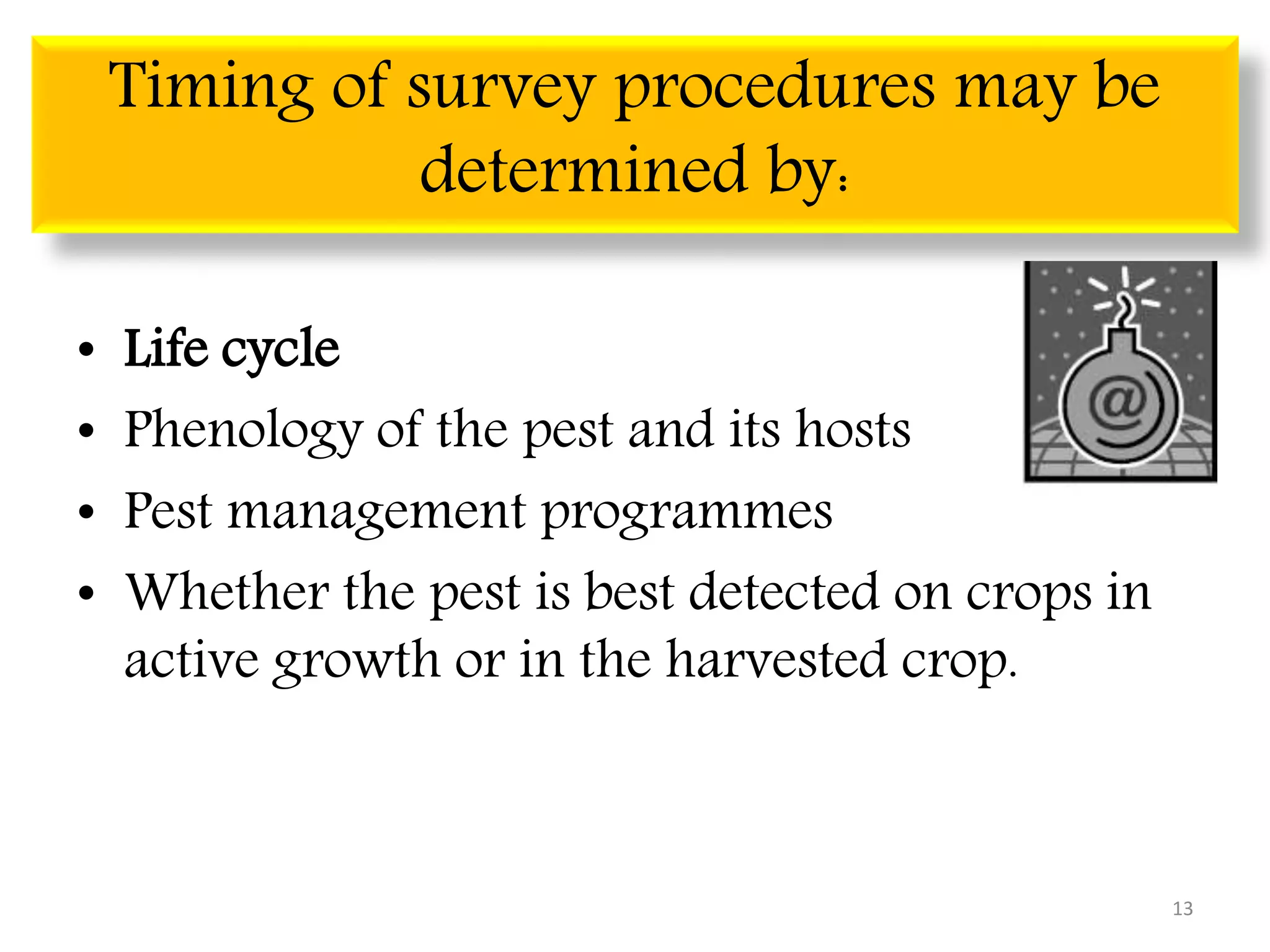 Timing of survey procedures may be
determined by:
• Life cycle
• Phenology of the pest and its hosts
• Pest management programmes
• Whether the pest is best detected on crops in
active growth or in the harvested crop.
13
 