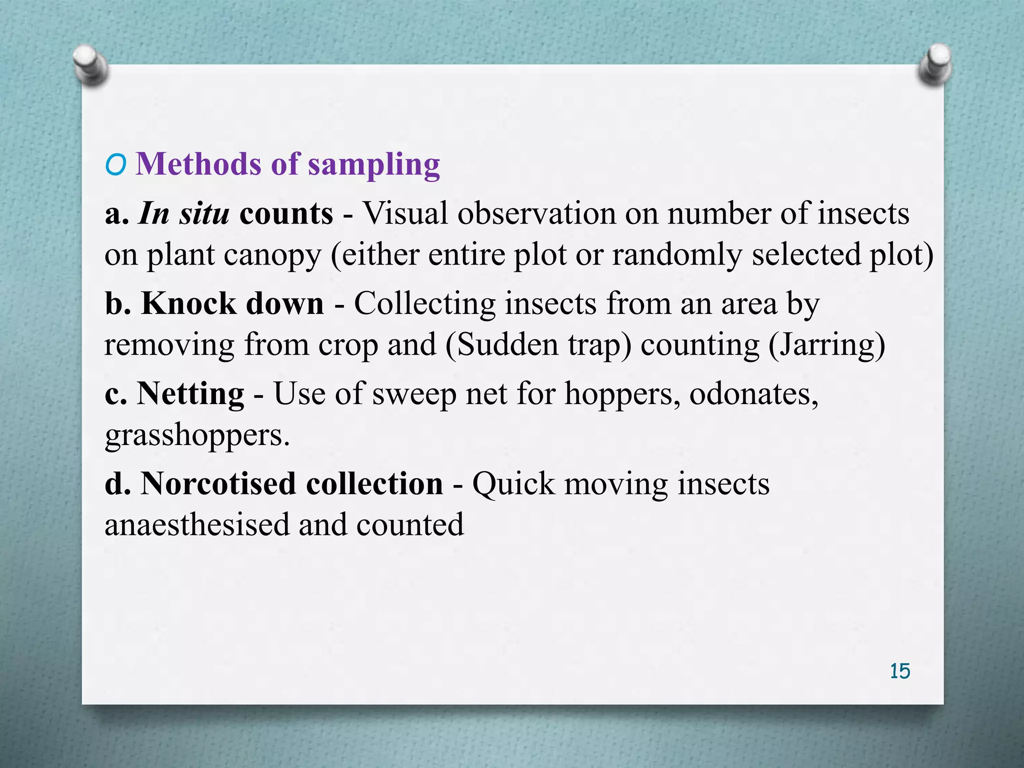 O Methods of sampling
a. In situ counts - Visual observation on number of insects
on plant canopy (either entire plot or randomly selected plot)
b. Knock down - Collecting insects from an area by
removing from crop and (Sudden trap) counting (Jarring)
c. Netting - Use of sweep net for hoppers, odonates,
grasshoppers.
d. Norcotised collection - Quick moving insects
anaesthesised and counted
15
 