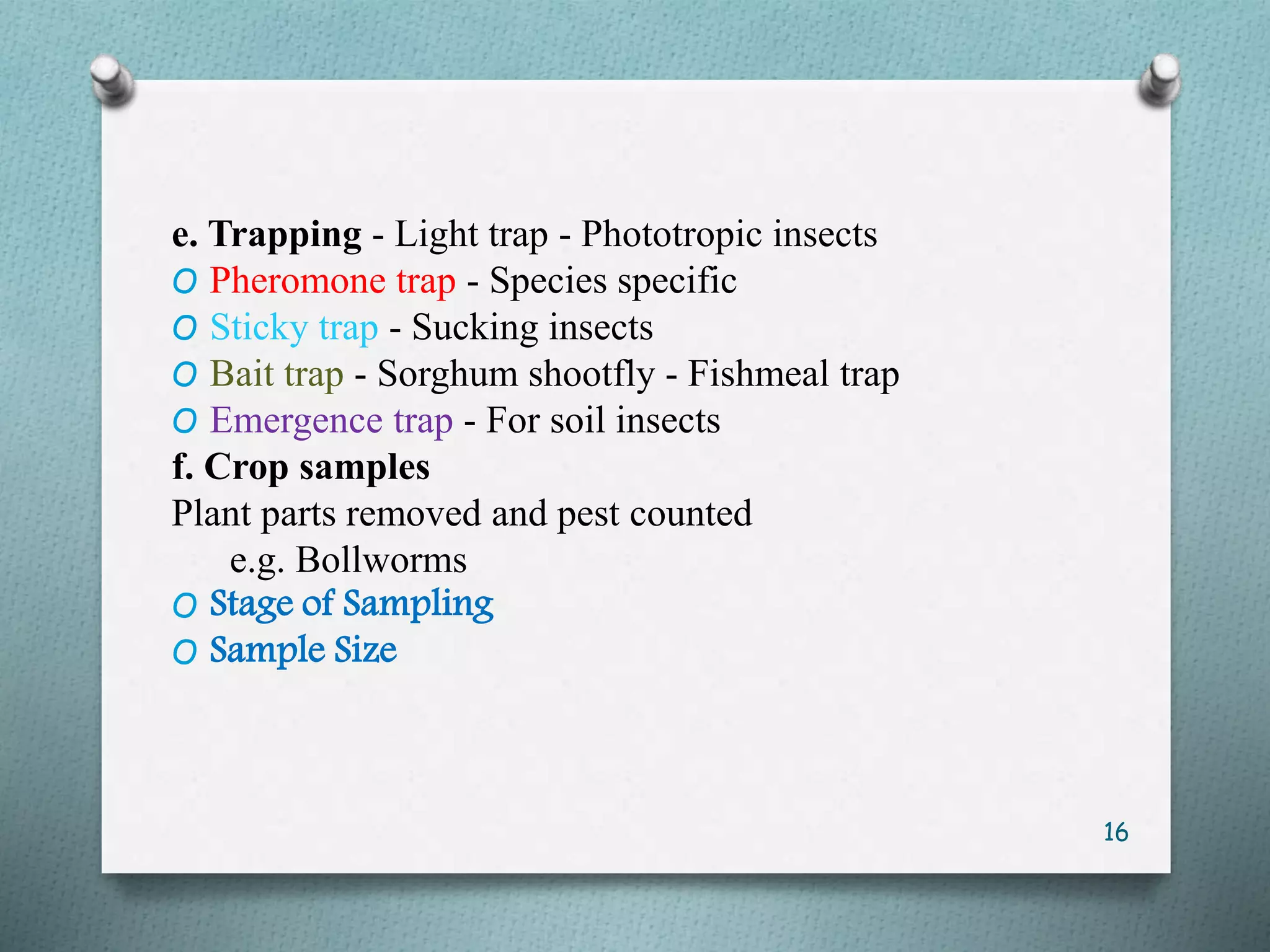 e. Trapping - Light trap - Phototropic insects
O Pheromone trap - Species specific
O Sticky trap - Sucking insects
O Bait trap - Sorghum shootfly - Fishmeal trap
O Emergence trap - For soil insects
f. Crop samples
Plant parts removed and pest counted
e.g. Bollworms
O Stage of Sampling
O Sample Size
16
 