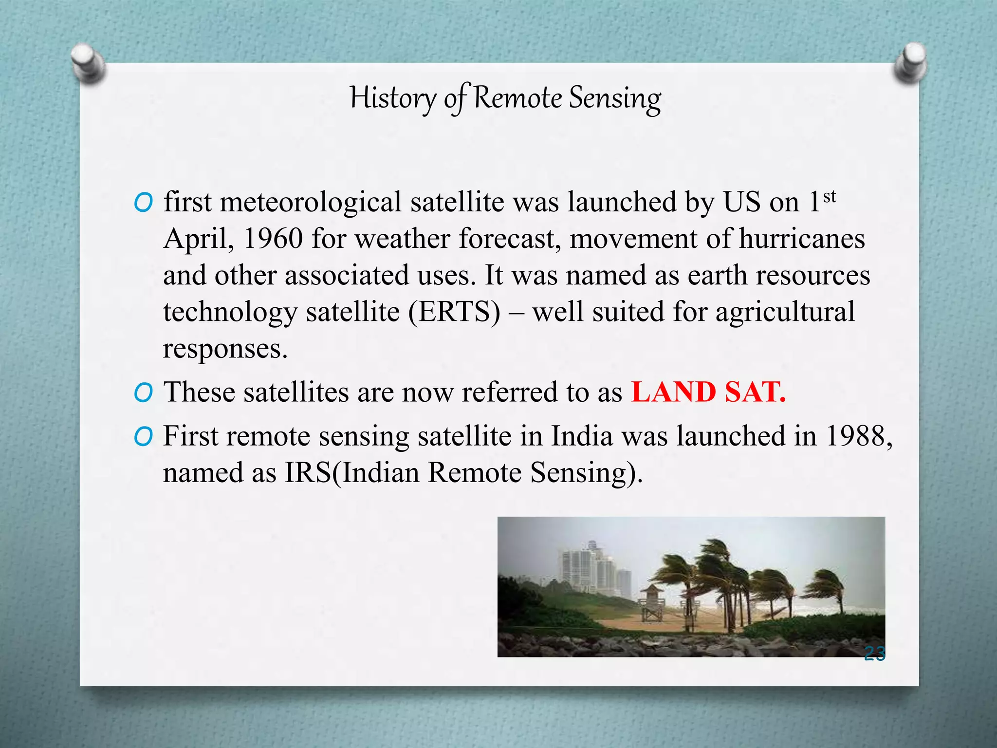 History of Remote Sensing
O first meteorological satellite was launched by US on 1st
April, 1960 for weather forecast, movement of hurricanes
and other associated uses. It was named as earth resources
technology satellite (ERTS) – well suited for agricultural
responses.
O These satellites are now referred to as LAND SAT.
O First remote sensing satellite in India was launched in 1988,
named as IRS(Indian Remote Sensing).
23
 