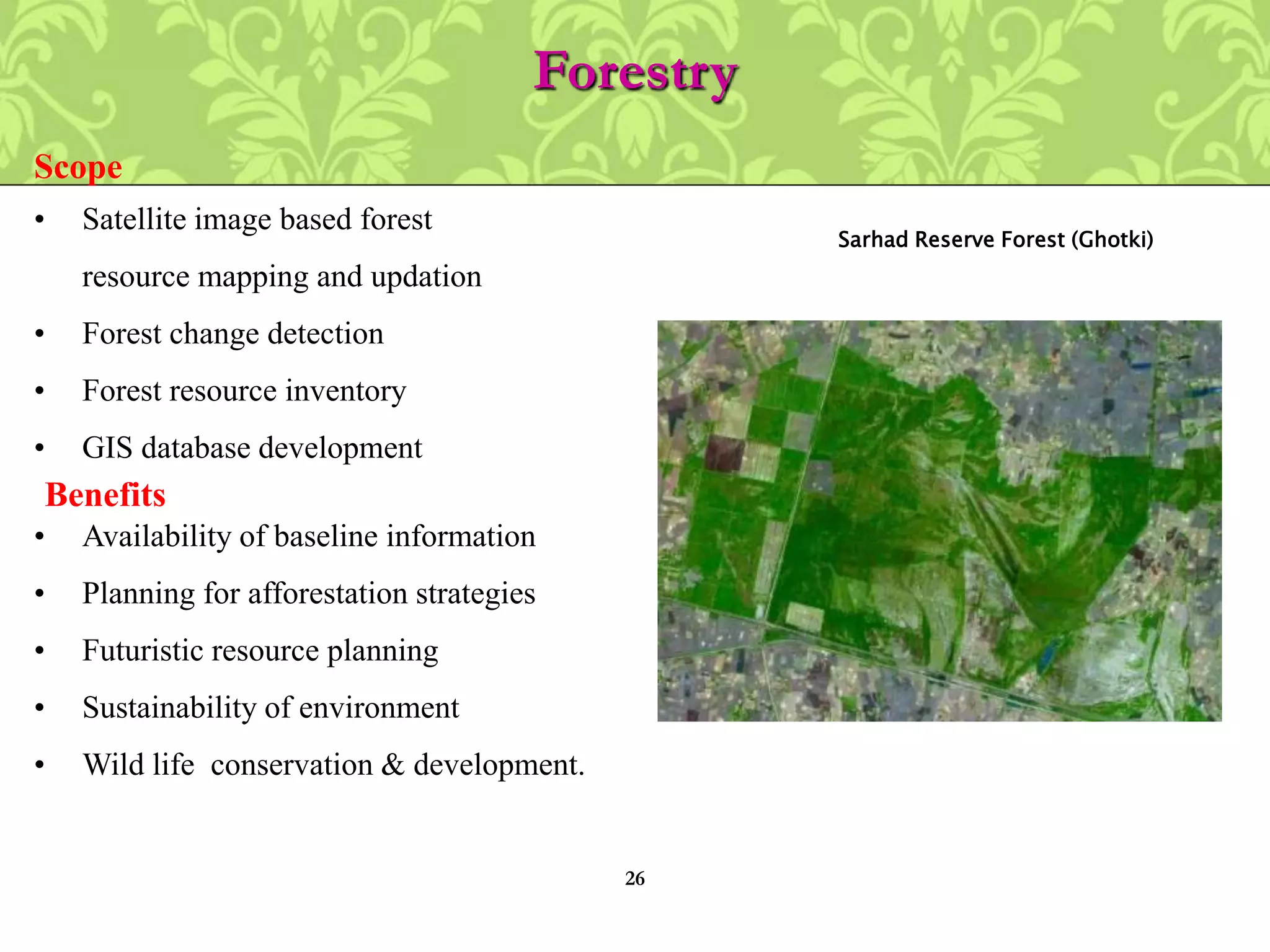 Forestry
• Satellite image based forest
resource mapping and updation
• Forest change detection
• Forest resource inventory
• GIS database development
Scope
• Availability of baseline information
• Planning for afforestation strategies
• Futuristic resource planning
• Sustainability of environment
• Wild life conservation & development.
Benefits
Sarhad Reserve Forest (Ghotki)
26
 