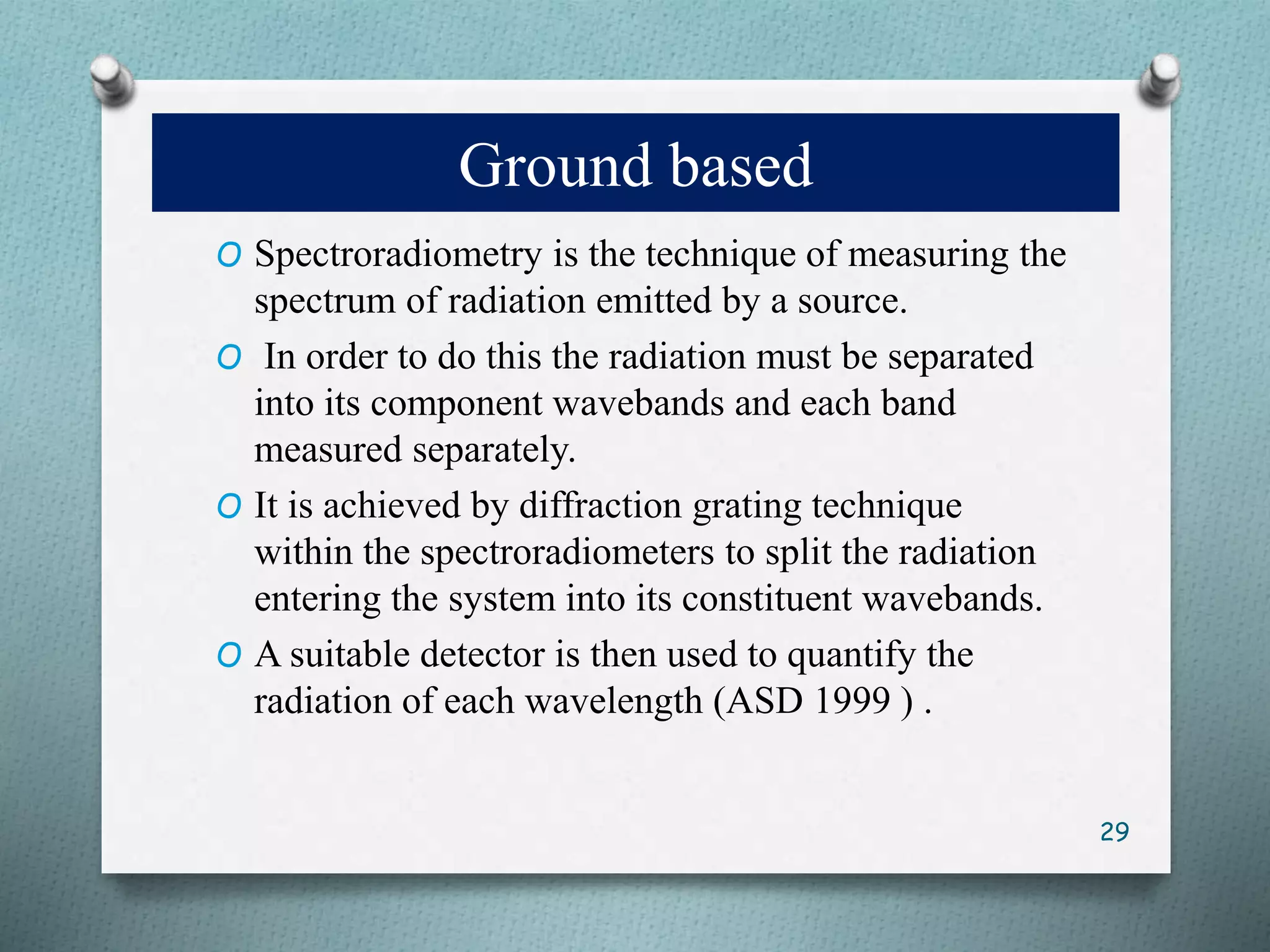 Ground based
O Spectroradiometry is the technique of measuring the
spectrum of radiation emitted by a source.
O In order to do this the radiation must be separated
into its component wavebands and each band
measured separately.
O It is achieved by diffraction grating technique
within the spectroradiometers to split the radiation
entering the system into its constituent wavebands.
O A suitable detector is then used to quantify the
radiation of each wavelength (ASD 1999 ) .
29
 