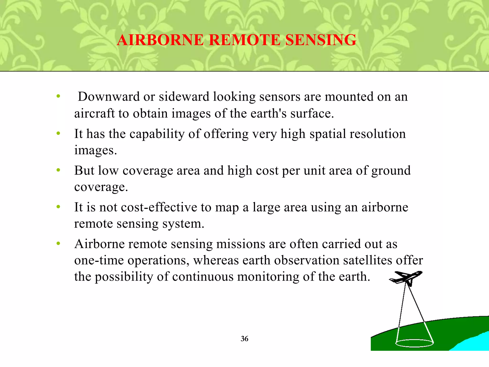 • Downward or sideward looking sensors are mounted on an
aircraft to obtain images of the earth's surface.
• It has the capability of offering very high spatial resolution
images.
• But low coverage area and high cost per unit area of ground
coverage.
• It is not cost-effective to map a large area using an airborne
remote sensing system.
• Airborne remote sensing missions are often carried out as
one-time operations, whereas earth observation satellites offer
the possibility of continuous monitoring of the earth.
AIRBORNE REMOTE SENSING
36
 