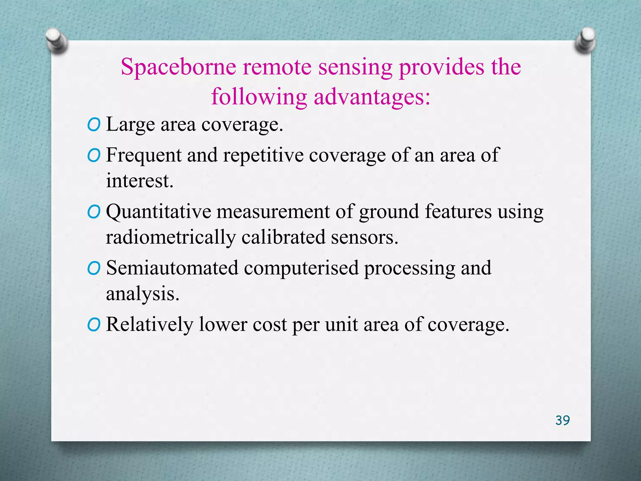 Spaceborne remote sensing provides the
following advantages:
O Large area coverage.
O Frequent and repetitive coverage of an area of
interest.
O Quantitative measurement of ground features using
radiometrically calibrated sensors.
O Semiautomated computerised processing and
analysis.
O Relatively lower cost per unit area of coverage.
39
 