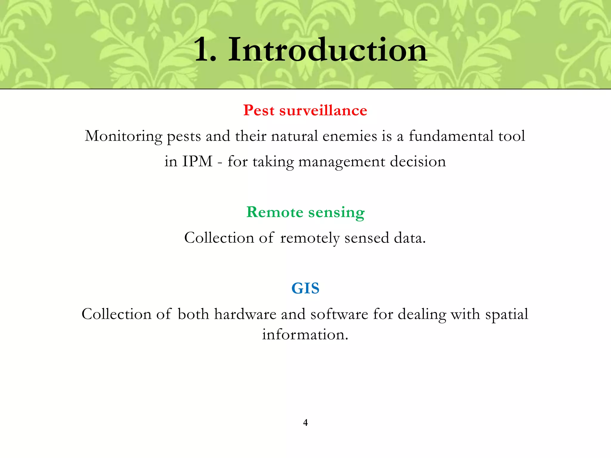 Pest surveillance
Monitoring pests and their natural enemies is a fundamental tool
in IPM - for taking management decision
Remote sensing
Collection of remotely sensed data.
GIS
Collection of both hardware and software for dealing with spatial
information.
1. Introduction
4
 