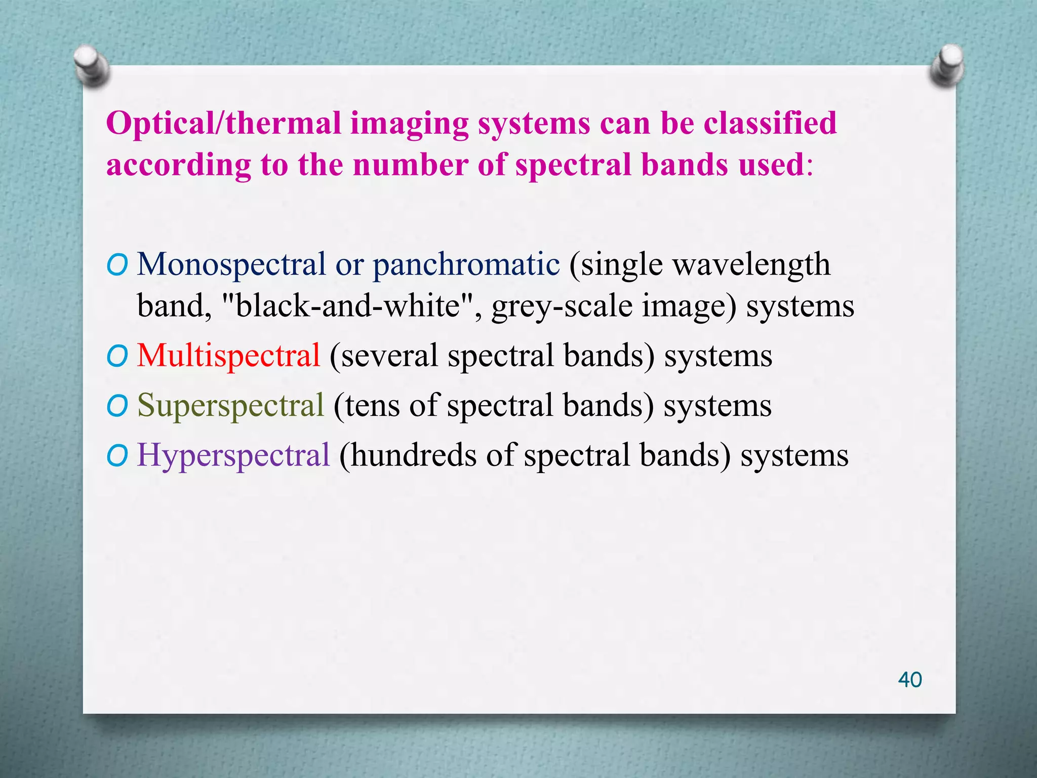 Optical/thermal imaging systems can be classified
according to the number of spectral bands used:
O Monospectral or panchromatic (single wavelength
band, "black-and-white", grey-scale image) systems
O Multispectral (several spectral bands) systems
O Superspectral (tens of spectral bands) systems
O Hyperspectral (hundreds of spectral bands) systems
40
 