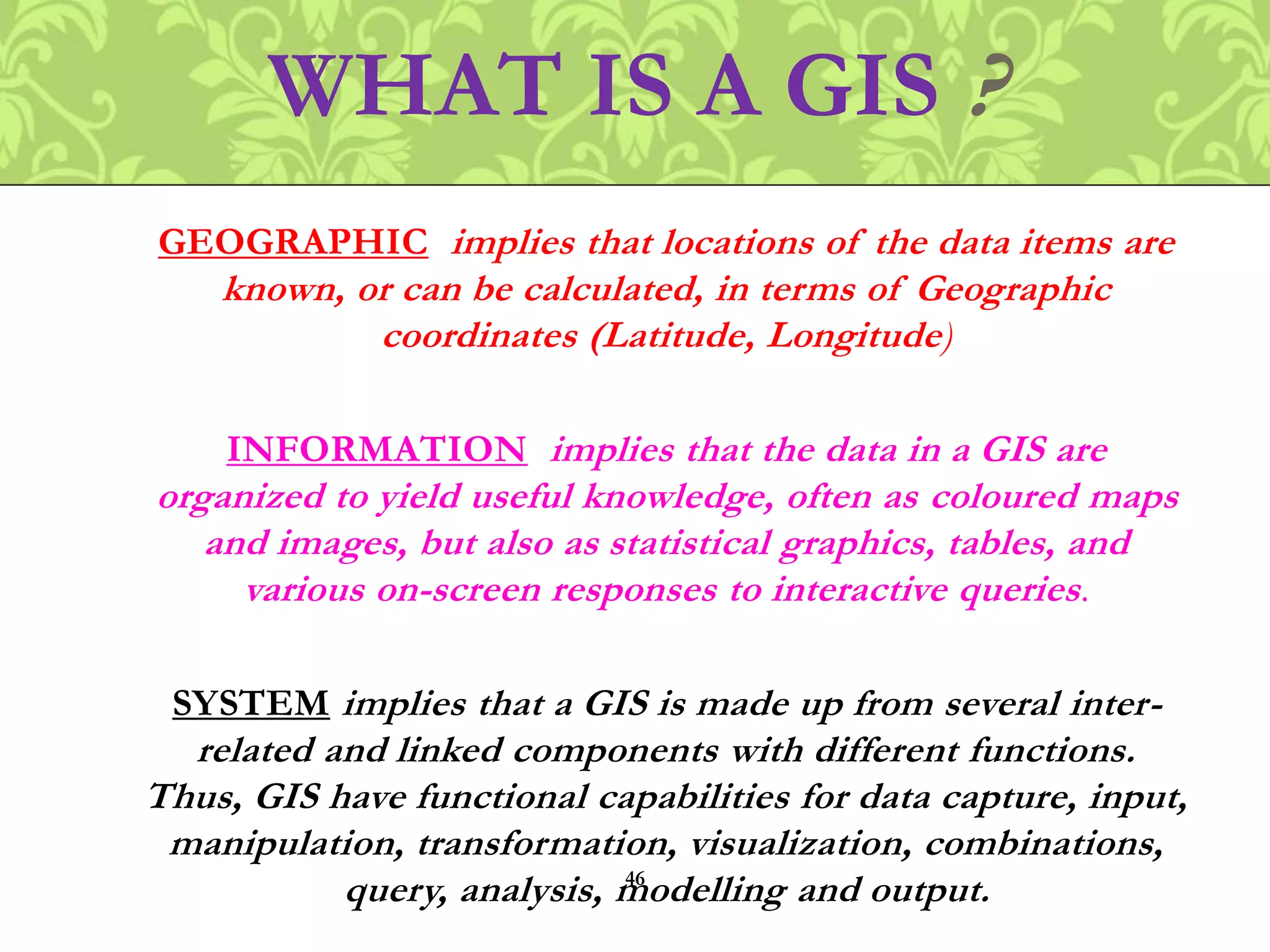GEOGRAPHIC implies that locations of the data items are
known, or can be calculated, in terms of Geographic
coordinates (Latitude, Longitude)
INFORMATION implies that the data in a GIS are
organized to yield useful knowledge, often as coloured maps
and images, but also as statistical graphics, tables, and
various on-screen responses to interactive queries.
SYSTEM implies that a GIS is made up from several inter-
related and linked components with different functions.
Thus, GIS have functional capabilities for data capture, input,
manipulation, transformation, visualization, combinations,
query, analysis, modelling and output.
WHAT IS A GIS ?
46
 