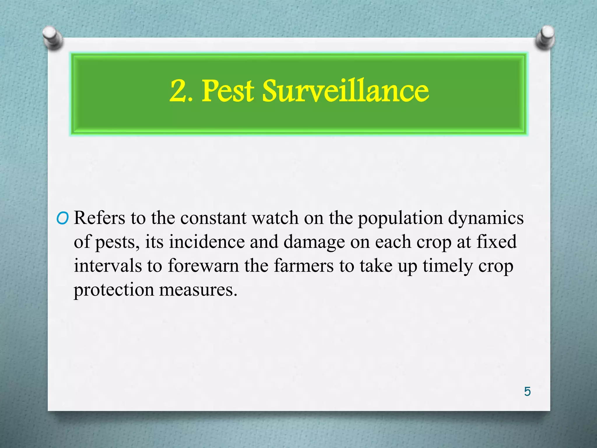 2. Pest Surveillance
O Refers to the constant watch on the population dynamics
of pests, its incidence and damage on each crop at fixed
intervals to forewarn the farmers to take up timely crop
protection measures.
5
 