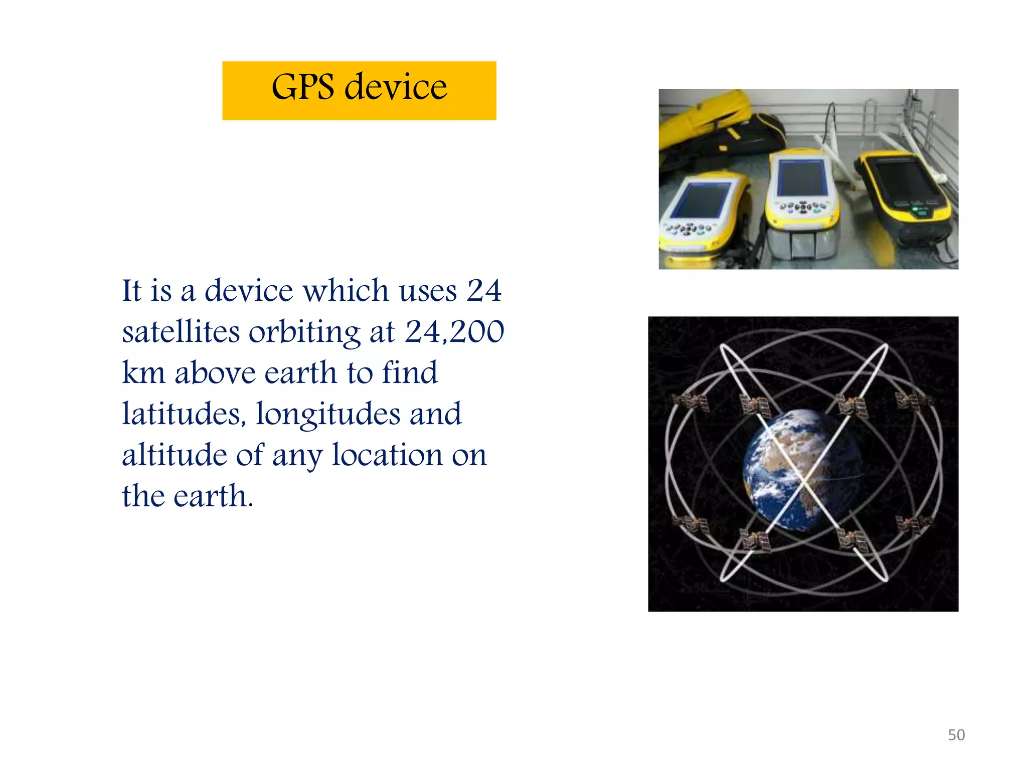 50
GPS device
It is a device which uses 24
satellites orbiting at 24,200
km above earth to find
latitudes, longitudes and
altitude of any location on
the earth.
 