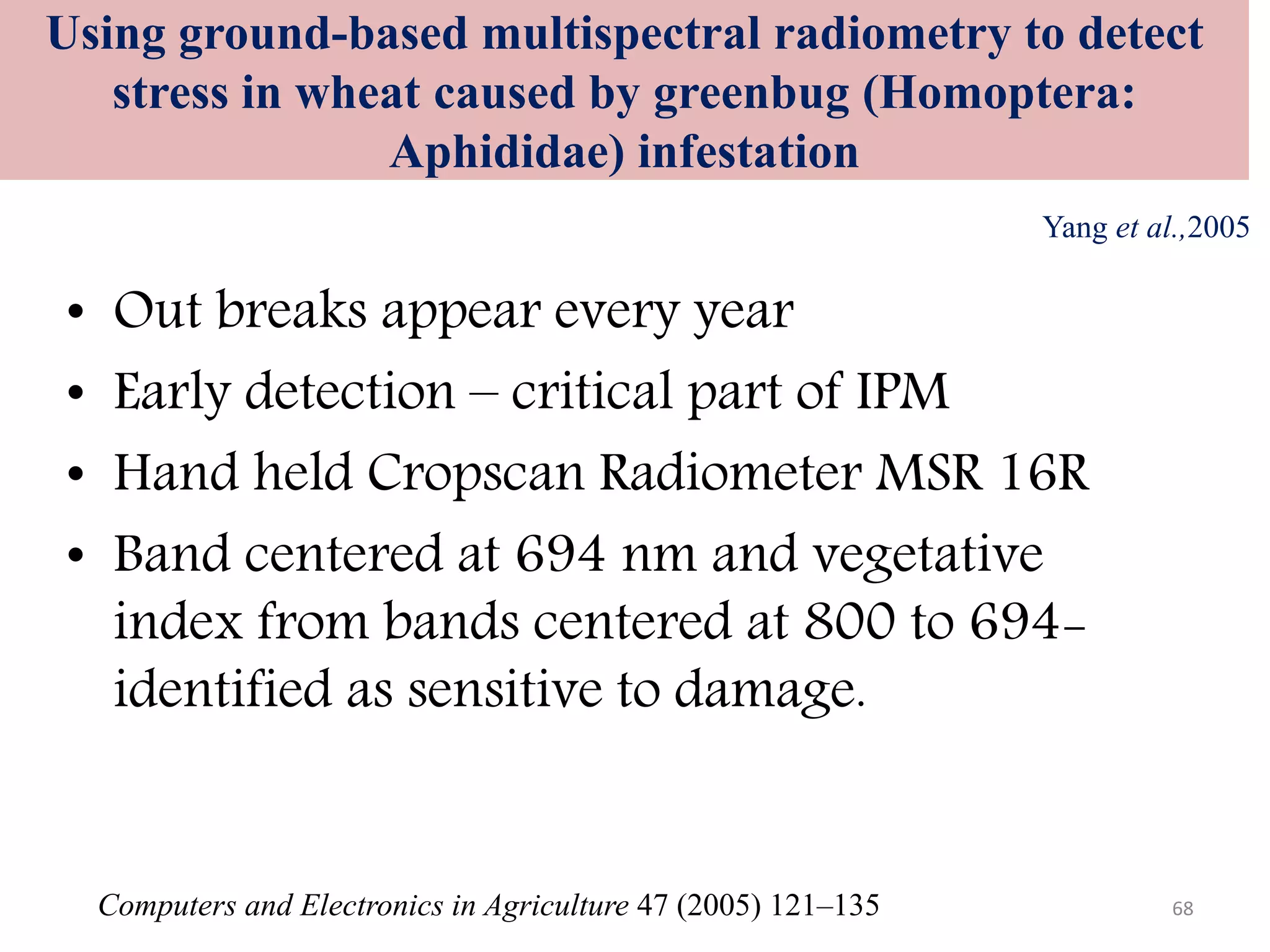 Using ground-based multispectral radiometry to detect
stress in wheat caused by greenbug (Homoptera:
Aphididae) infestation
Computers and Electronics in Agriculture 47 (2005) 121–135
Yang et al.,2005
• Out breaks appear every year
• Early detection – critical part of IPM
• Hand held Cropscan Radiometer MSR 16R
• Band centered at 694 nm and vegetative
index from bands centered at 800 to 694-
identified as sensitive to damage.
68
 