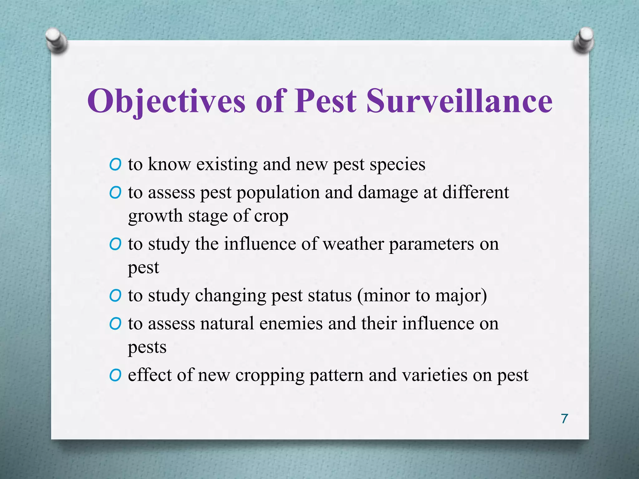 Objectives of Pest Surveillance
O to know existing and new pest species
O to assess pest population and damage at different
growth stage of crop
O to study the influence of weather parameters on
pest
O to study changing pest status (minor to major)
O to assess natural enemies and their influence on
pests
O effect of new cropping pattern and varieties on pest
7
 