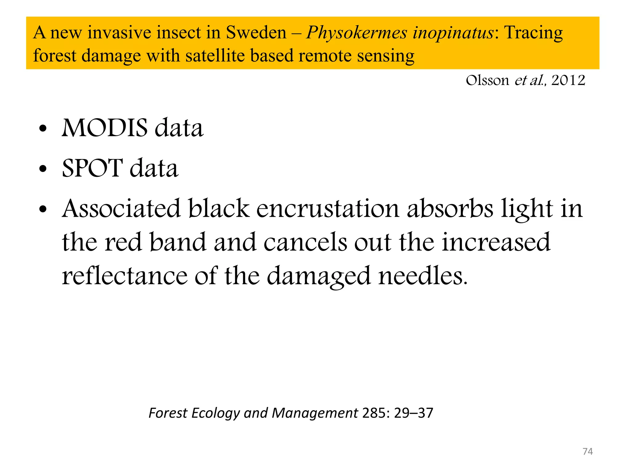 A new invasive insect in Sweden – Physokermes inopinatus: Tracing
forest damage with satellite based remote sensing
• MODIS data
• SPOT data
• Associated black encrustation absorbs light in
the red band and cancels out the increased
reflectance of the damaged needles.
74
Forest Ecology and Management 285: 29–37
Olsson et al., 2012
 