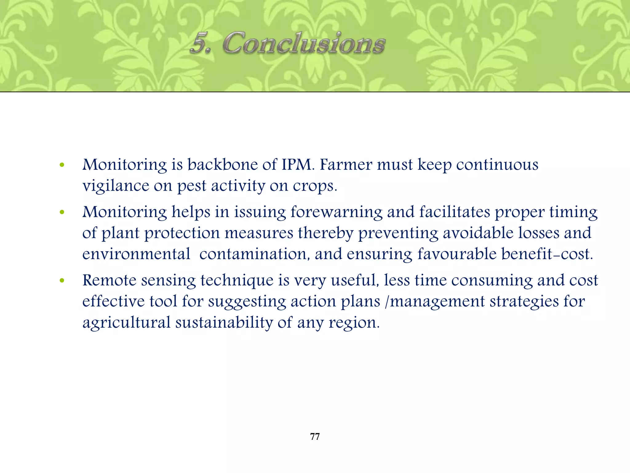 • Monitoring is backbone of IPM. Farmer must keep continuous
vigilance on pest activity on crops.
• Monitoring helps in issuing forewarning and facilitates proper timing
of plant protection measures thereby preventing avoidable losses and
environmental contamination, and ensuring favourable benefit-cost.
• Remote sensing technique is very useful, less time consuming and cost
effective tool for suggesting action plans /management strategies for
agricultural sustainability of any region.
77
 
