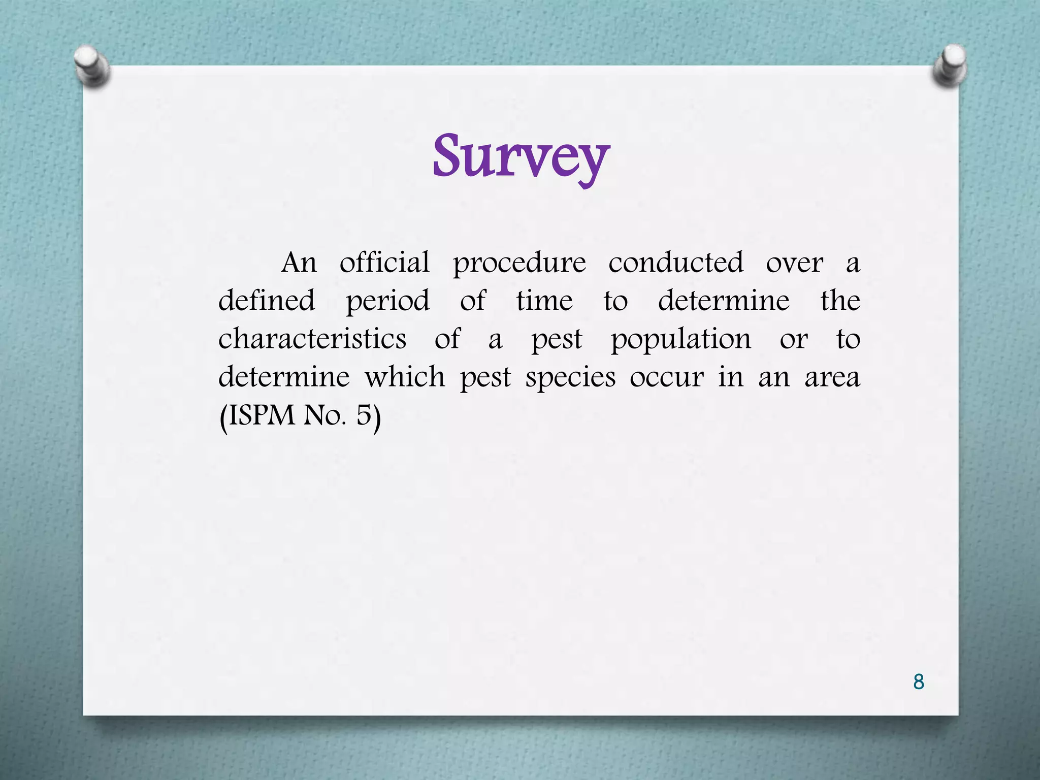 Survey
An official procedure conducted over a
defined period of time to determine the
characteristics of a pest population or to
determine which pest species occur in an area
(ISPM No. 5)
8
 