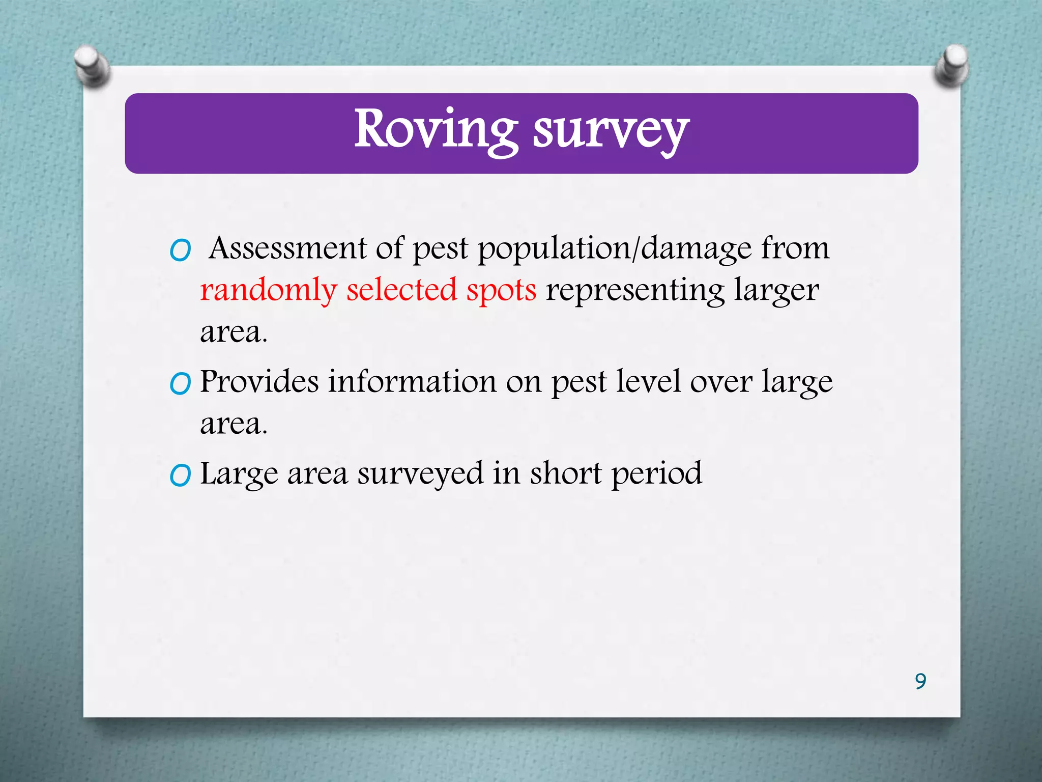 Roving survey
O Assessment of pest population/damage from
randomly selected spots representing larger
area.
O Provides information on pest level over large
area.
O Large area surveyed in short period
9
 
