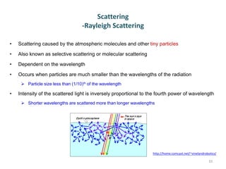 Scattering
-Rayleigh Scattering
• Scattering caused by the atmospheric molecules and other tiny particles
• Also known as selective scattering or molecular scattering
• Dependent on the wavelength
• Occurs when particles are much smaller than the wavelengths of the radiation
 Particle size less than (1/10)th of the wavelength
• Intensity of the scattered light is inversely proportional to the fourth power of wavelength
 Shorter wavelengths are scattered more than longer wavelengths
10
http://home.comcast.net/~vinelandrobotics/
 