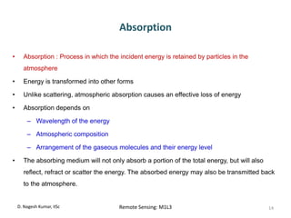 Absorption
• Absorption : Process in which the incident energy is retained by particles in the
atmosphere
• Energy is transformed into other forms
• Unlike scattering, atmospheric absorption causes an effective loss of energy
• Absorption depends on
– Wavelength of the energy
– Atmospheric composition
– Arrangement of the gaseous molecules and their energy level
• The absorbing medium will not only absorb a portion of the total energy, but will also
reflect, refract or scatter the energy. The absorbed energy may also be transmitted back
to the atmosphere.
D. Nagesh Kumar, IISc Remote Sensing: M1L3 14
 