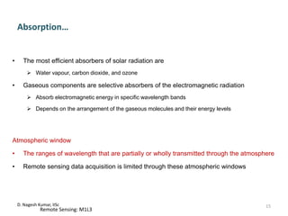 Absorption…
• The most efficient absorbers of solar radiation are
 Water vapour, carbon dioxide, and ozone
• Gaseous components are selective absorbers of the electromagnetic radiation
 Absorb electromagnetic energy in specific wavelength bands
 Depends on the arrangement of the gaseous molecules and their energy levels
Atmospheric window
• The ranges of wavelength that are partially or wholly transmitted through the atmosphere
• Remote sensing data acquisition is limited through these atmospheric windows
D. Nagesh Kumar, IISc
Remote Sensing: M1L3
15
 