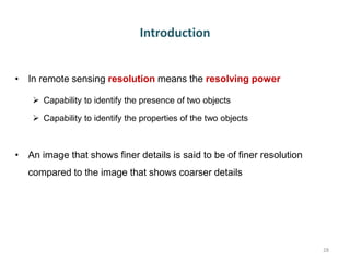Introduction
• In remote sensing resolution means the resolving power
 Capability to identify the presence of two objects
 Capability to identify the properties of the two objects
• An image that shows finer details is said to be of finer resolution
compared to the image that shows coarser details
28
 