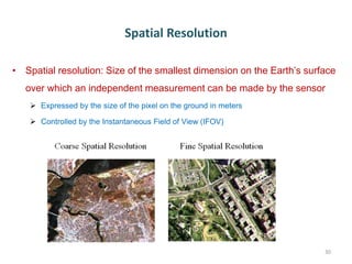 Spatial Resolution
• Spatial resolution: Size of the smallest dimension on the Earth’s surface
over which an independent measurement can be made by the sensor
 Expressed by the size of the pixel on the ground in meters
 Controlled by the Instantaneous Field of View (IFOV)
30
 
