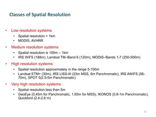 Classes of Spatial Resolution
• Low resolution systems
• Spatial resolution > 1km
• MODIS, AVHRR
• Medium resolution systems
• Spatial resolution is 100m – 1km
• IRS WiFS (188m), Landsat TM–Band 6 (120m), MODIS–Bands 1-7 (250-500m)
• High resolution systems
• Spatial resolution approximately in the range 5-100m
• Landsat ETM+ (30m), IRS LISS-III (23m MSS, 6m Panchromatic), IRS AWiFS (56-
70m), SPOT 5(2.5-5m Panchromatic)
• Very high resolution systems
• Spatial resolution less than 5m
• GeoEye (0.45m for Panchromatic, 1.65m for MSS), IKONOS (0.8-1m Panchromatic),
Quickbird (2.4-2.8 m)
32
 