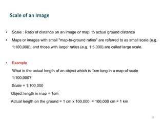 Scale of an Image
• Scale : Ratio of distance on an image or map, to actual ground distance
• Maps or images with small "map-to-ground ratios" are referred to as small scale (e.g.
1:100,000), and those with larger ratios (e.g. 1:5,000) are called large scale.
• Example
What is the actual length of an object which is 1cm long in a map of scale
1:100,000?
Scale = 1:100,000
Object length in map = 1cm
Actual length on the ground = 1 cm x 100,000 = 100,000 cm = 1 km
33
 
