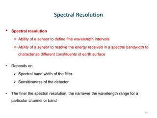 Spectral Resolution
• Spectral resolution
 Ability of a sensor to define fine wavelength intervals
 Ability of a sensor to resolve the energy received in a spectral bandwidth to
characterize different constituents of earth surface
• Depends on
 Spectral band width of the filter
 Sensitiveness of the detector
• The finer the spectral resolution, the narrower the wavelength range for a
particular channel or band
34
 