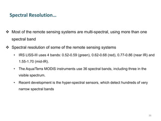 Spectral Resolution…
 Most of the remote sensing systems are multi-spectral, using more than one
spectral band
 Spectral resolution of some of the remote sensing systems
• IRS LISS-III uses 4 bands: 0.52-0.59 (green), 0.62-0.68 (red), 0.77-0.86 (near IR) and
1.55-1.70 (mid-IR).
• The Aqua/Terra MODIS instruments use 36 spectral bands, including three in the
visible spectrum.
• Recent development is the hyper-spectral sensors, which detect hundreds of very
narrow spectral bands
36
 