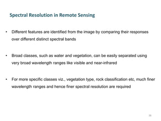 Spectral Resolution in Remote Sensing
• Different features are identified from the image by comparing their responses
over different distinct spectral bands
• Broad classes, such as water and vegetation, can be easily separated using
very broad wavelength ranges like visible and near-infrared
• For more specific classes viz., vegetation type, rock classification etc, much finer
wavelength ranges and hence finer spectral resolution are required
38
 