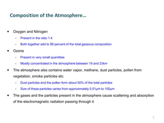 Composition of the Atmosphere…
 Oxygen and Nitrogen
- Present in the ratio 1:4
- Both together add to 99 percent of the total gaseous composition
 Ozone
- Present in very small quantities
- Mostly concentrated in the atmosphere between 19 and 23km
 The atmosphere also contains water vapor, methane, dust particles, pollen from
vegetation, smoke particles etc.
- Dust particles and the pollen form about 50% of the total particles
- Size of these particles varies from approximately 0.01μm to 100μm
 The gases and the particles present in the atmosphere cause scattering and absorption
of the electromagnetic radiation passing through it
7
 
