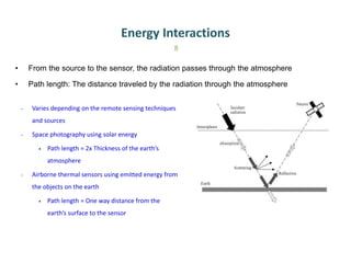Energy Interactions
• From the source to the sensor, the radiation passes through the atmosphere
• Path length: The distance traveled by the radiation through the atmosphere
8
- Varies depending on the remote sensing techniques
and sources
- Space photography using solar energy
• Path length = 2x Thickness of the earth’s
atmosphere
- Airborne thermal sensors using emitted energy from
the objects on the earth
• Path length = One way distance from the
earth’s surface to the sensor
 