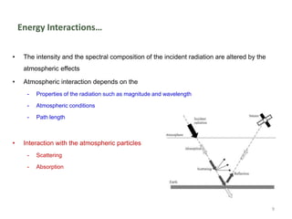 Energy Interactions…
• The intensity and the spectral composition of the incident radiation are altered by the
atmospheric effects
• Atmospheric interaction depends on the
- Properties of the radiation such as magnitude and wavelength
- Atmospheric conditions
- Path length
• Interaction with the atmospheric particles
- Scattering
- Absorption
9
 