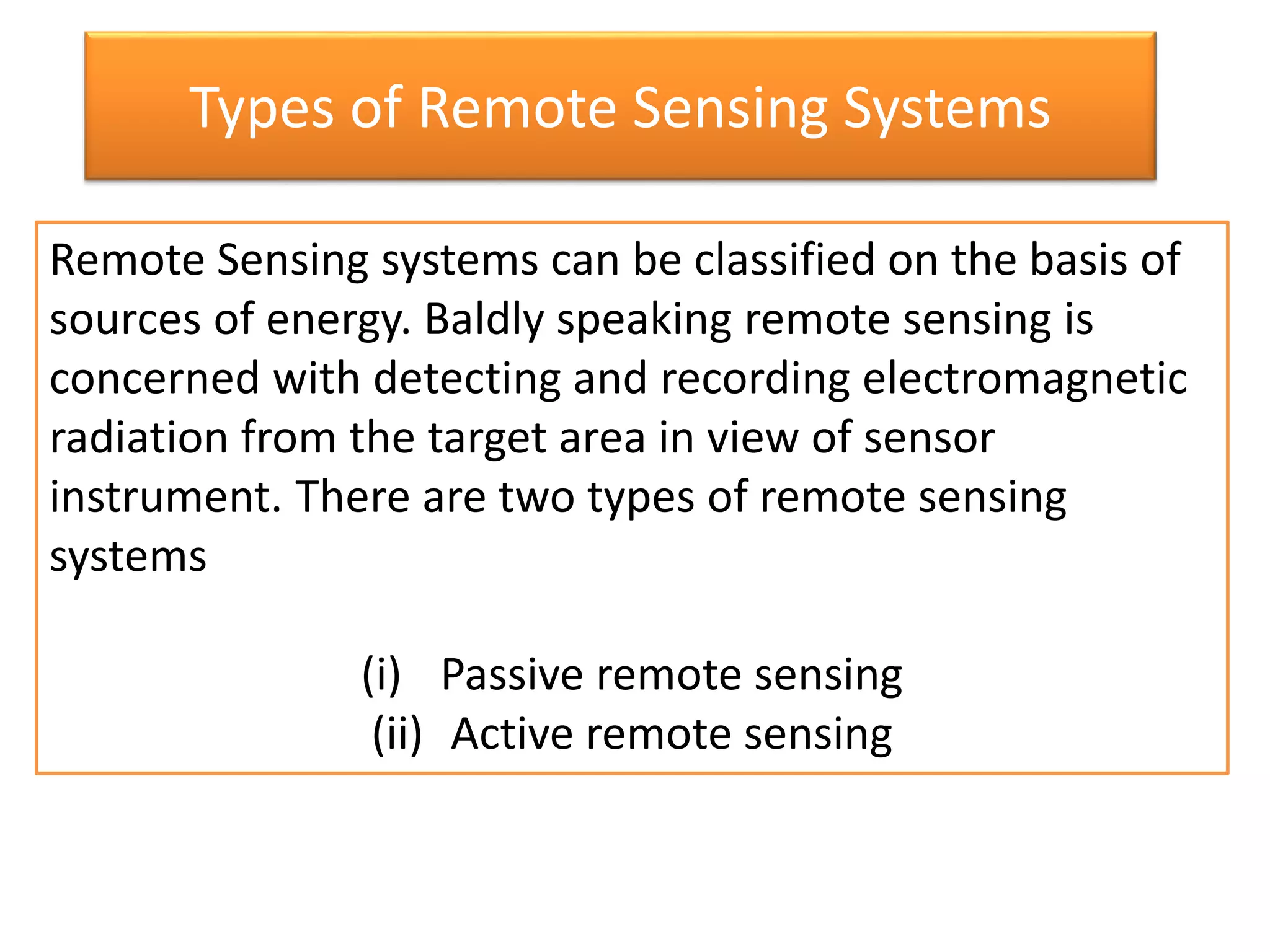 Types of Remote Sensing Systems
Remote Sensing systems can be classified on the basis of
sources of energy. Baldly speaking remote sensing is
concerned with detecting and recording electromagnetic
radiation from the target area in view of sensor
instrument. There are two types of remote sensing
systems
(i) Passive remote sensing
(ii) Active remote sensing
 