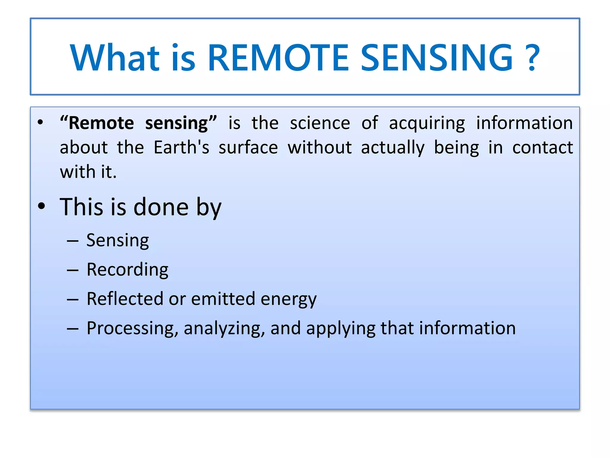 What is REMOTE SENSING ?
• “Remote sensing” is the science of acquiring information
about the Earth's surface without actually being in contact
with it.
• This is done by
– Sensing
– Recording
– Reflected or emitted energy
– Processing, analyzing, and applying that information
 