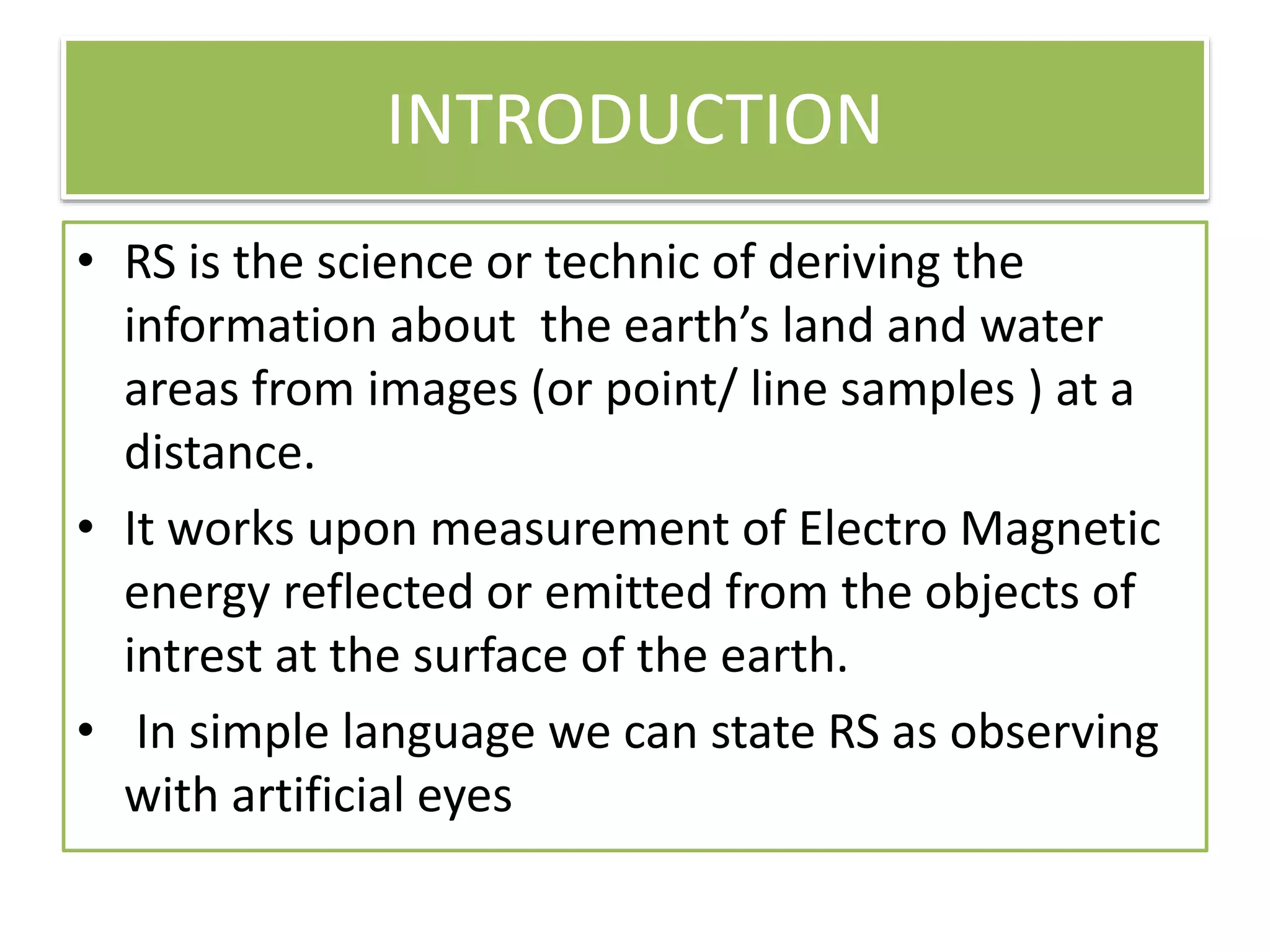 INTRODUCTION
• RS is the science or technic of deriving the
information about the earth’s land and water
areas from images (or point/ line samples ) at a
distance.
• It works upon measurement of Electro Magnetic
energy reflected or emitted from the objects of
intrest at the surface of the earth.
• In simple language we can state RS as observing
with artificial eyes
 