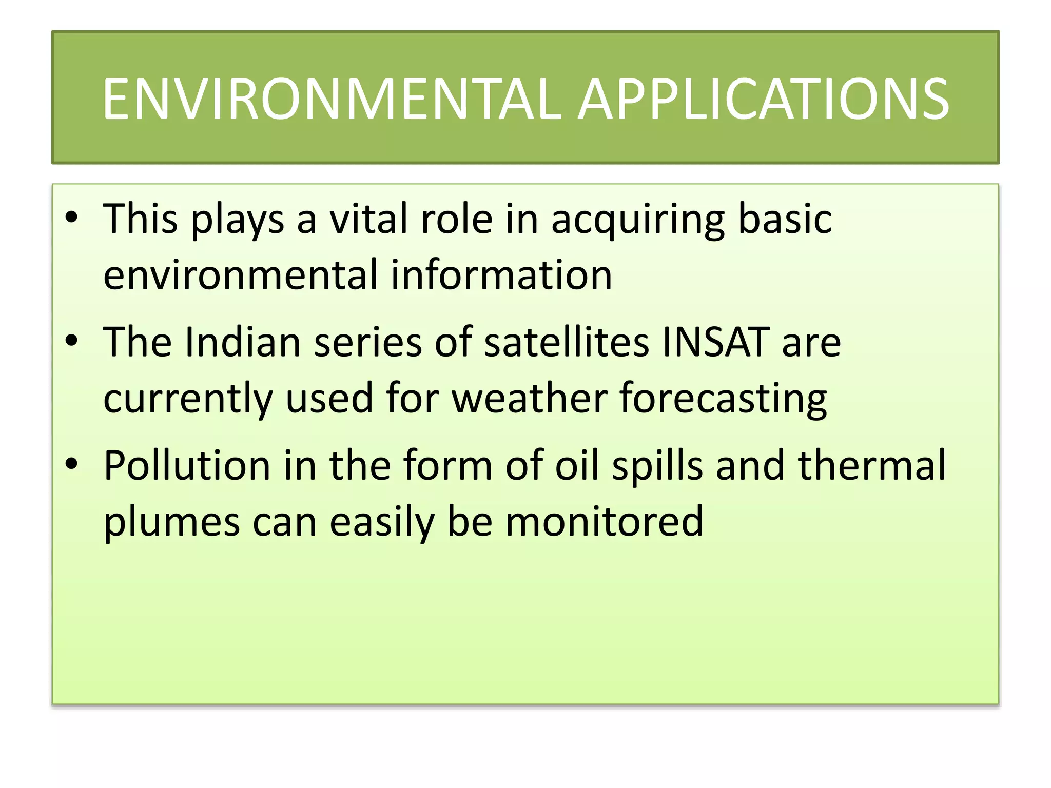 ENVIRONMENTAL APPLICATIONS
• This plays a vital role in acquiring basic
environmental information
• The Indian series of satellites INSAT are
currently used for weather forecasting
• Pollution in the form of oil spills and thermal
plumes can easily be monitored
 