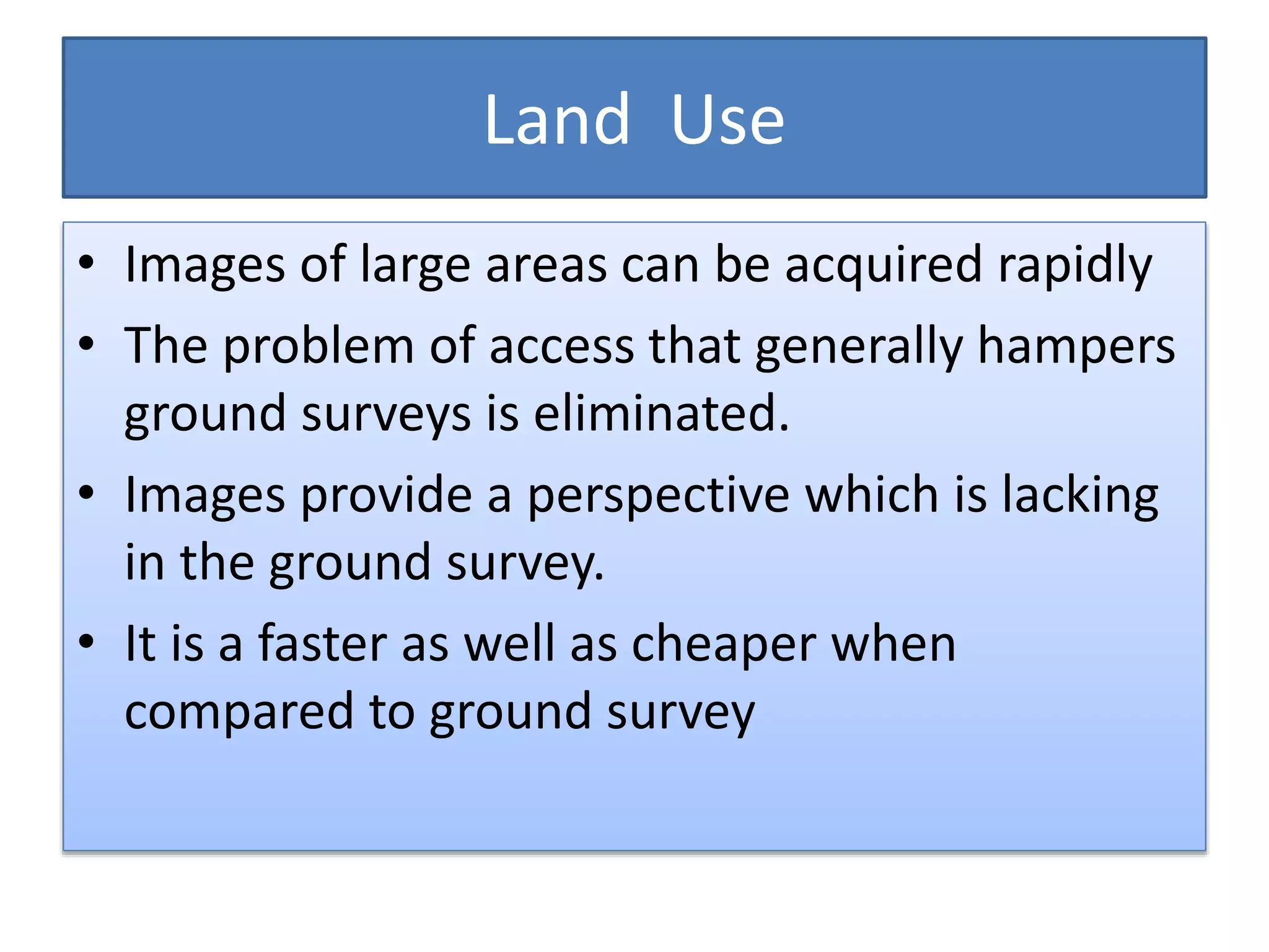 Land Use
• Images of large areas can be acquired rapidly
• The problem of access that generally hampers
ground surveys is eliminated.
• Images provide a perspective which is lacking
in the ground survey.
• It is a faster as well as cheaper when
compared to ground survey
 